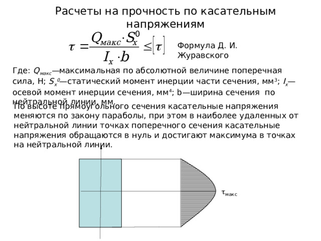 Расчеты на прочность по касательным напряжениям Где: Q макс — максимальная по абсолютной величине поперечная сила, Н; S x 0 — статический момент инерции части сечения, мм 3 ; I x — осевой момент инерции сечения, мм 4 ; b— ширина сечения по нейтральной линии, мм.  макс 