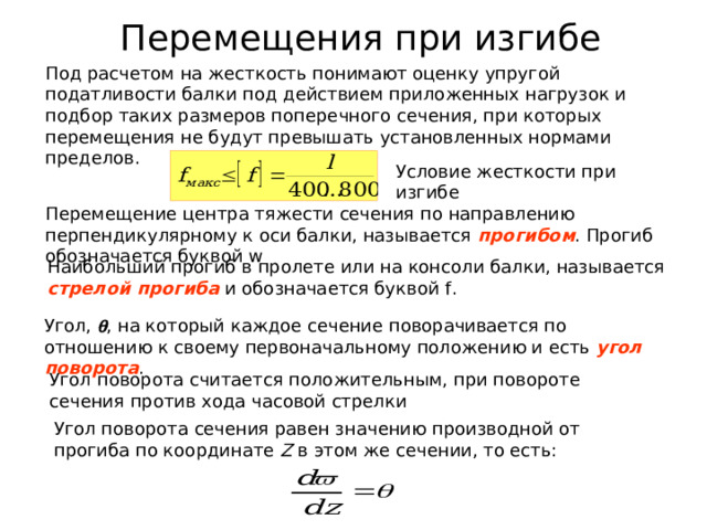 Перемещения при изгибе Перемещение центра тяжести сечения по направлению перпендикулярному к оси балки, называется прогибом . Прогиб обозначается буквой w Наибольший прогиб в пролете или на консоли балки, называется стрелой прогиба и обозначается буквой f . Угол,  , на который каждое сечение поворачивается по отношению к своему первоначальному положению и есть угол поворота . Угол поворота сечения равен значению производной от прогиба по координате Z в этом же сечении, то есть: 