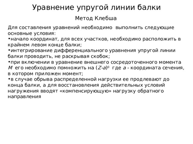 Уравнение упругой линии балки Метод Клебша Для составления уравнений необходимо выполнить следующие основные условия: начало координат, для всех участков, необходимо расположить в крайнем левом конце балки; интегрирование дифференциального уравнения упругой линии балки проводить, не раскрывая скобок; при включении в уравнение внешнего сосредоточенного момента М его необходимо помножить на ( Z - a ) 0 где а - координата сечения, в котором приложен момент; в случае обрыва распределенной нагрузки ее продлевают до конца балки, а для восстановления действительных условий нагружения вводят «компенсирующую» нагрузку обратного направления 