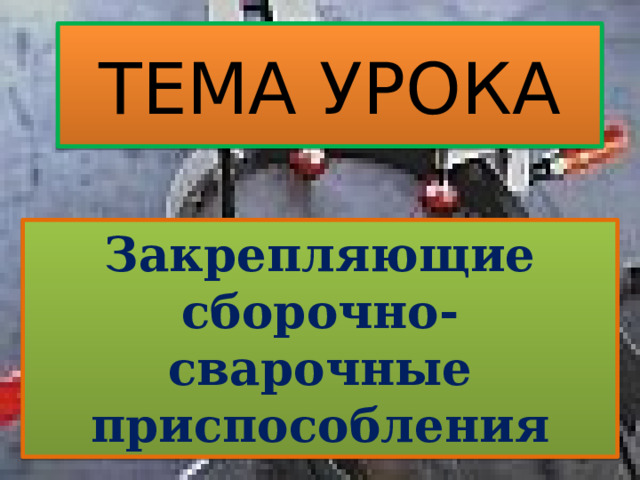 ТЕМА УРОКА Закрепляющие сборочно-сварочные приспособления 