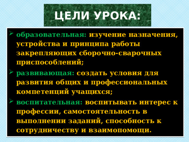 ЦЕЛИ УРОКА: образовательная:  изучение назначения, устройства и принципа работы закрепляющих сборочно-сварочных приспособлений; развивающая:  создать условия для развития общих и профессиональных компетенций учащихся; воспитательная:  воспитывать интерес к профессии, самостоятельность в выполнении заданий, способность к сотрудничеству и взаимопомощи. 