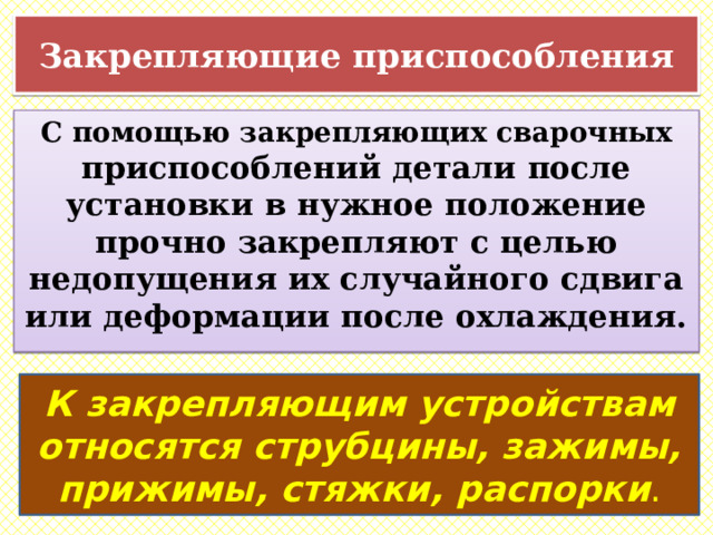 Закрепляющие приспособления С помощью закрепляющих сварочных приспособлений детали после установки в нужное положение прочно закрепляют с целью недопущения их случайного сдвига или деформации после охлаждения. К закрепляющим устройствам относятся струбцины, зажимы, прижимы, стяжки, распорки . 