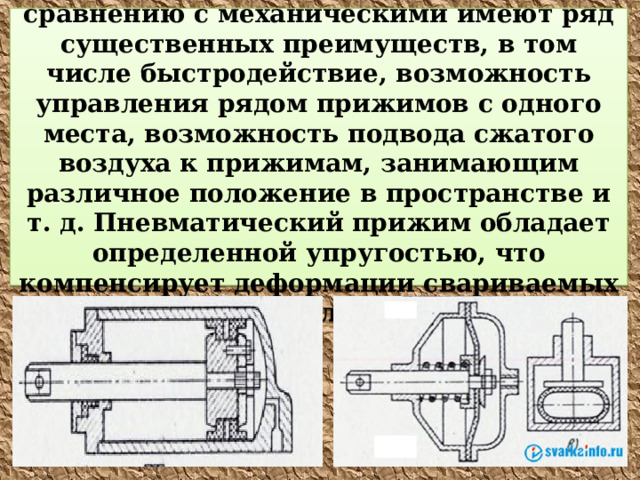 Пневматические прижимы  по сравнению с механическими имеют ряд существенных преимуществ, в том числе быстродействие, возможность управления рядом прижимов с одного места, возможность подвода сжатого воздуха к прижимам, занимающим различное положение в пространстве и т. д. Пневматический прижим обладает определенной упругостью, что компенсирует деформации свариваемых деталей . 