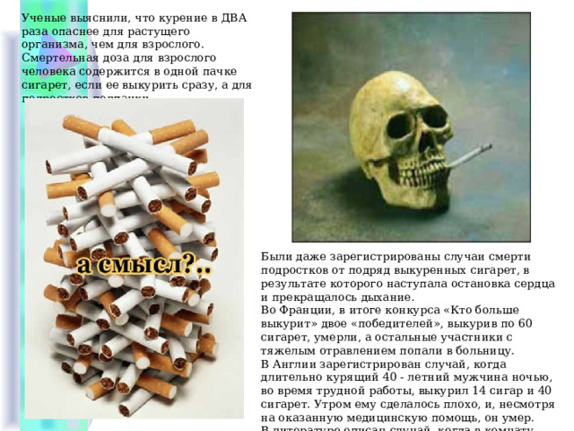 Ученые выяснили, что курение в ДВА раза опаснее для растущего организма, чем для взрослого. Смертельная доза для взрослого человека содержится в одной пачке сигарет, если ее выкурить сразу, а для подростков полпачки. Были даже зарегистрированы случаи смерти подростков от подряд выкуренных сигарет, в результате которого наступала остановка сердца и прекращалось дыхание. Во Франции, в итоге конкурса «Кто больше выкурит» двое «победителей», выкурив по 60 сигарет, умерли, а остальные участники с тяжелым отравлением попали в больницу. В Англии зарегистрирован случай, когда длительно курящий 40 - летний мужчина ночью, во время трудной работы, выкурил 14 сигар и 40 сигарет. Утром ему сделалось плохо, и, несмотря на оказанную медицинскую помощь, он умер. В литературе описан случай, когда в комнату, где лежал табак в связках в порошке, положили спать девочку, и она через несколько часов умерла. 