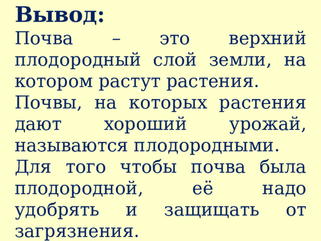 Вывод:  Почва – это верхний плодородный слой земли, на котором растут растения. Почвы, на которых растения дают хороший урожай, называются плодородными. Для того чтобы почва была плодородной, её надо удобрять и защищать от загрязнения. 