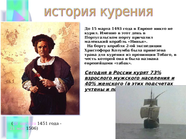     До 15 марта 1493 года в Европе никто не курил. Именно в этот день в Португальском порту причалил маленький корабль «Нинья».  На борту корабля 2-ой экспедиции Христофора Колумба была привезена трава для курения из провинции Тобаго, в честь которой она и была названа европейцами «табак».   Сегодня в России курят 73% взрослого мужского населения и 40% женского (в этих подсчетах учтены и подростки).    ( 26 августа 1451 года - 21 мая 1506)  