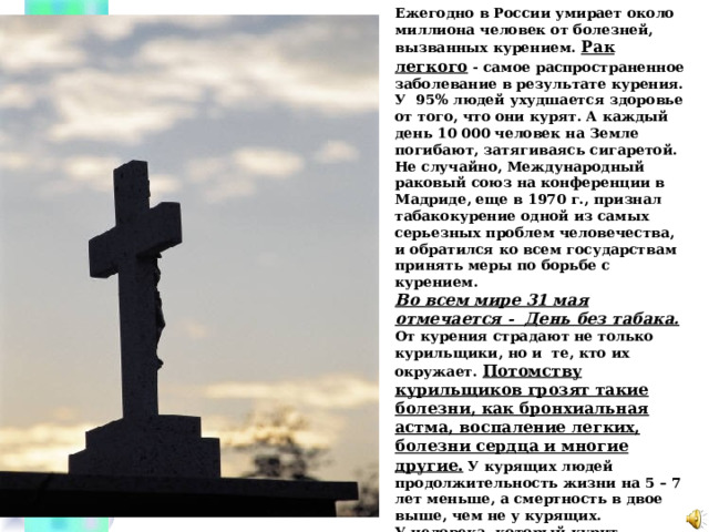 Ежегодно в России умирает около миллиона человек от болезней, вызванных курением. Рак легкого - самое распространенное заболевание в результате курения. У 95% людей ухудшается здоровье от того, что они курят. А каждый день 10 000 человек на Земле погибают, затягиваясь сигаретой. Не случайно, Международный раковый союз на конференции в Мадриде, еще в 1970 г., признал табакокурение одной из самых серьезных проблем человечества, и обратился ко всем государствам принять меры по борьбе с курением. Во всем мире 31 мая отмечается - День без табака. От курения страдают не только курильщики, но и те, кто их окружает. Потомству курильщиков грозят такие болезни, как бронхиальная астма, воспаление легких, болезни сердца и многие другие. У курящих людей продолжительность жизни на 5 – 7 лет меньше, а смертность в двое выше, чем не у курящих. У человека, который курит, притупляется память, он теряет красоту, становится неряшливым. Невольно возникает вопрос: а стоит ли курить? В конце концов, человек оказывается перед выбором — курить или жить.  Что мы ответим?  