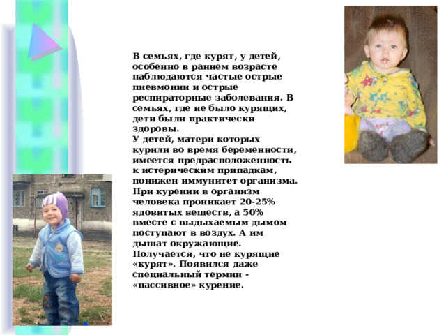 В семьях, где курят, у детей, особенно в раннем возрасте наблюдаются частые острые пневмонии и острые респираторные заболевания. В семьях, где не было курящих, дети были практически здоровы. У детей, матери которых курили во время беременности, имеется предрасположенность к истерическим припадкам, понижен иммунитет организма. При курении в организм человека проникает 20-25% ядовитых веществ, а 50% вместе с выдыхаемым дымом поступают в воздух. А им дышат окружающие. Получается, что не курящие «курят». Появился даже специальный термин - «пассивное» курение. 