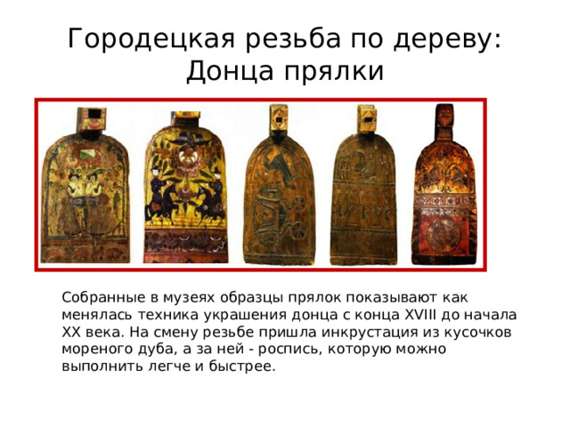 Городецкая резьба по дереву:  Донца прялки Собранные в музеях образцы прялок показывают как менялась техника украшения донца с конца XVIII до начала XX века. На смену резьбе пришла инкрустация из кусочков мореного дуба, а за ней - роспись, которую можно выполнить легче и быстрее. 