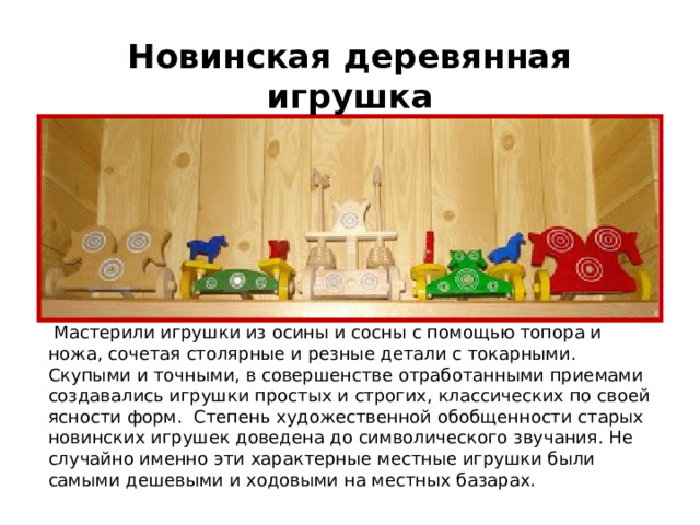 Новинская деревянная игрушка  Мастерили игрушки из осины и сосны с помощью топора и ножа, сочетая столярные и резные детали с токарными. Скупыми и точными, в совершенстве отработанными приемами создавались игрушки простых и строгих, классических по своей ясности форм. Степень художественной обобщенности старых новинских игрушек доведена до символического звучания. Не случайно именно эти характерные местные игрушки были самыми дешевыми и ходовыми на местных базарах. 