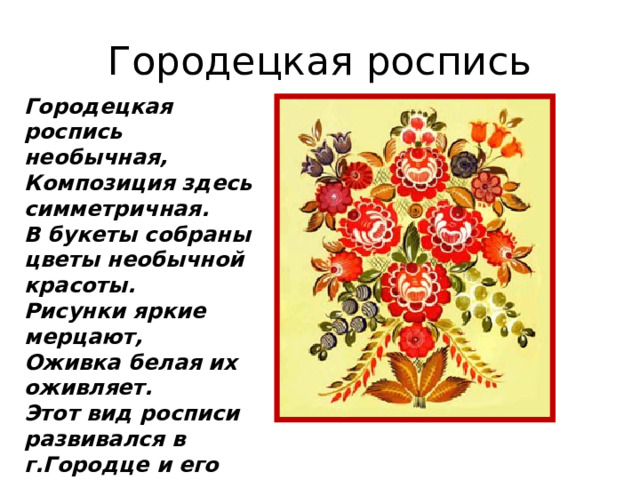 Городецкая роспись Городецкая роспись необычная,  Композиция здесь симметричная.  В букеты собраны цветы необычной красоты.  Рисунки яркие мерцают,  Оживка белая их оживляет. Этот вид росписи развивался в г.Городце и его окрестностях. 