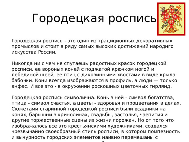 Городецкая роспись Городецкая роспись - это один из традиционных декоративных промыслов и стоит в ряду самых высоких достижений народнго искусства России. Никогда ни с чем не спутаешь радостных красок городецкой росписи, ее вороных коней с поджатой крючком ногой и лебединой шеей, ее птиц с диковинными хвостами в виде крыла бабочки. Кони всегда изображаются в профиль, а люди — только анфас. И все это - в окружении роскошных цветочных гирлянд. Городецкая роспись символична. Конь в ней - символ богатства, птица - символ счастья, а цветы - здоровья и процветания в делах. Сюжетами старинной городецкой росписи были всадники на конях, барышни в кринолинах, свадьбы, застолья, чаепития и другие торжественные сцены из жизни горожан. Но от того что изображалось все это крестьянскими художниками, создался чрезвычайно своеобразный стиль росписи, в котором помпезность и вычурность городских элементов наивно перемешаны с простодушием и искренностью, свойственными простому народу. 