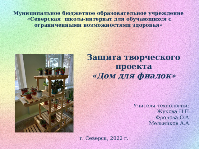 Муниципальное бюджетное образовательное учреждение  «Северская школа-интернат для обучающихся с ограниченными возможностями здоровья» Защита творческого проекта «Дом для фиалок»  Учителя технологии: Жукова Н.П.  Фролова О.А. Мельников А.А. г. Северск, 2022 г. 