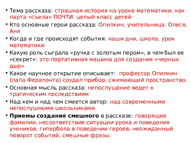 Тема рассказа: страшная история на уроке математики, как парта «съела» ПОЧТИ целый класс детей Кто основные герои рассказа: Опилкин, учительница, Олеся, Аня Когда и где происходят события: наши дни, школа, урок математики Какую роль сыграла «ручка с золотым пером», в чем был ее «секрет»: это портативная машина для создания «черных дыр» Какое научное открытие описывает: профессор Опилкин (папа Ферапонта) создал прибор, сжимающий пространство . Основная мысль рассказа: непослушание ведет к трагическим последствиям Над кем и над чем смеется автор: над современными непослушными школьниками Приемы создания смешного в рассказе: говорящие фамилии, несоответствие ситуации урока и поведения учеников, гипербола в поведении героев, неожиданный поворот событий, смешные фразы. 