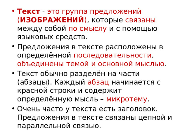 Текст - это группа предложений ( ИЗОБРАЖЕНИЙ ) , которые связаны между собой по смыслу и с помощью языковых средств. Предложения в тексте расположены в определённой последовательности , объединены  темой и основной мыслью . Текст обычно разделён на части (абзацы). Каждый абзац начинается с красной строки и содержит определённую мысль – микротему . Очень часто у текста есть заголовок. Предложения в тексте связаны цепной и параллельной связью. 