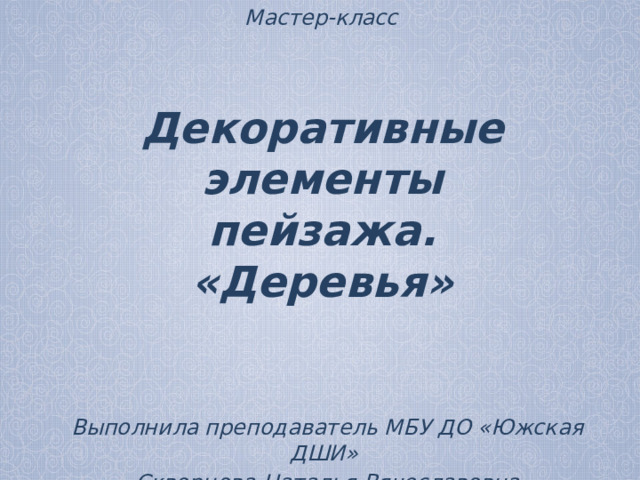Мастер-класс Декоративные элементы пейзажа.  «Деревья» Выполнила преподаватель МБУ ДО «Южская ДШИ» Скворцова Наталья Вячеславовна 