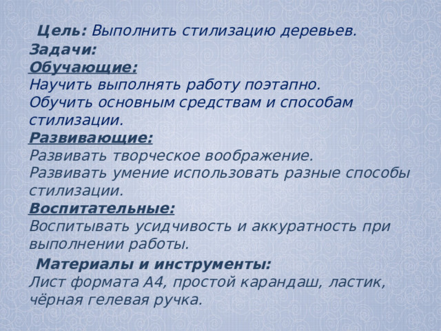  Цель:  Выполнить стилизацию деревьев.  Задачи:  Обучающие:  Научить выполнять работу поэтапно.  Обучить основным средствам и способам стилизации.  Развивающие:  Развивать творческое воображение.  Развивать умение использовать разные способы стилизации.  Воспитательные:  Воспитывать усидчивость и аккуратность при выполнении работы.  Материалы и инструменты:  Лист формата А4, простой карандаш, ластик, чёрная гелевая ручка.  