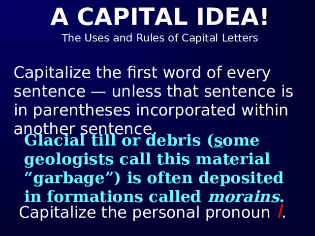 Capitalize the first word of every sentence — unless that sentence is in parentheses incorporated within another sentence. Glacial till or debris ( s ome geologists call this material “garbage”) is often deposited in formations called morains . Capitalize the personal pronoun I . 