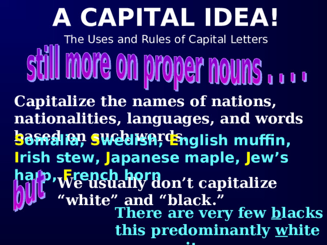 Capitalize the names of nations, nationalities, languages, and words based on such words.  S omalia, S wedish, E nglish muffin, I rish stew, J apanese maple, J ew’s harp, F rench horn We usually don’t capitalize “white” and “black.” There are very few b lacks in this predominantly w hite community.   