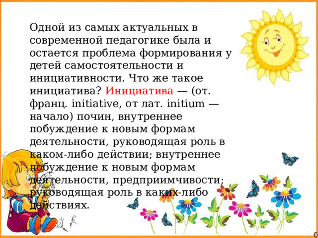Одной из самых актуальных в современной педагогике была и остается проблема формирования у детей самостоятельности и инициативности. Что же такое инициатива? Инициатива — (от. франц. initiative, от лат. initium — начало) почин, внутреннее побуждение к новым формам деятельности, руководящая роль в каком-либо действии; внутреннее побуждение к новым формам деятельности, предприимчивости; руководящая роль в каких-либо действиях. 