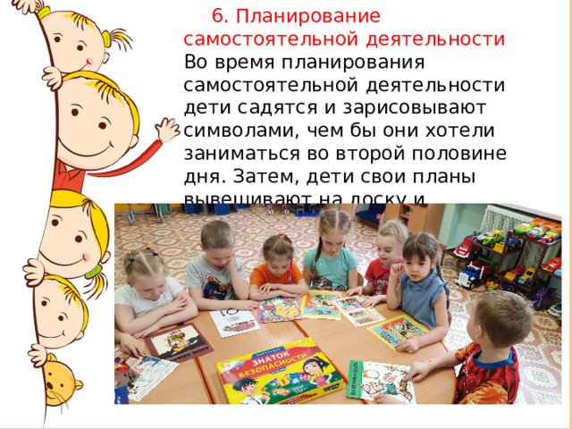       6. Планирование самостоятельной деятельности Во время планирования самостоятельной деятельности дети садятся и зарисовывают символами, чем бы они хотели заниматься во второй половине дня. Затем, дети свои планы вывешивают на доску и проговаривают, чем они будут заниматься. 