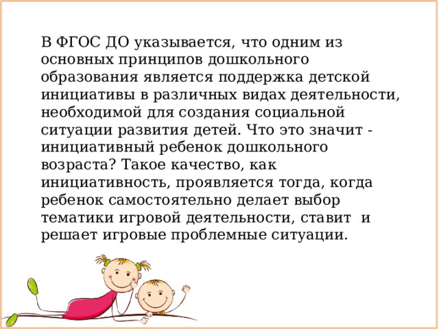 В ФГОС ДО указывается, что одним из основных принципов дошкольного образования является поддержка детской инициативы в различных видах деятельности, необходимой для создания социальной ситуации развития детей. Что это значит - инициативный ребенок дошкольного возраста? Такое качество, как инициативность, проявляется тогда, когда ребенок самостоятельно делает выбор тематики игровой деятельности, ставит  и решает игровые проблемные ситуации. 