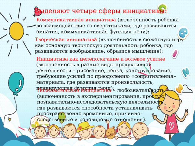 Выделяют четыре сферы инициативы: Коммуникативная инициатива (включенность ребенка во взаимодействие со сверстниками, где развиваются эмпатия, коммуникативная функция речи); Творческая инициатива (включенность в сюжетную игру как основную творческую деятельность ребенка, где развиваются воображение, образное мышление); Инициатива как целеполагание и волевое усилие (включенность в разные виды продуктивной деятельности – рисование, лепка, конструирование, требующие усилий по преодолению «сопротивления» материала, где развиваются произвольность, планирующая функция речи); Познавательная инициатива – любознательность (включенность в экспериментирование, простую познавательно-исследовательскую деятельность, где развиваются способности устанавливать пространственно-временные, причинно-следственные и родовидовые отношения). 