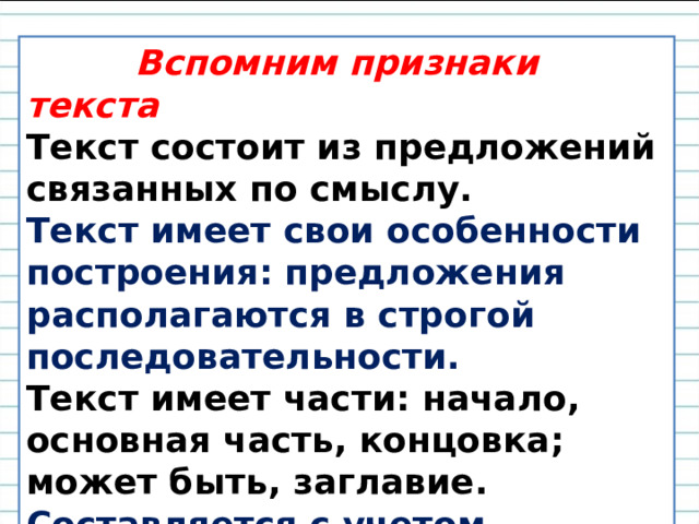  Вспомним признаки текста Текст состоит из предложений связанных по смыслу. Текст имеет свои особенности построения: предложения располагаются в строгой последовательности. Текст имеет части: начало, основная часть, концовка; может быть, заглавие. Составляется с учетом адресата. 