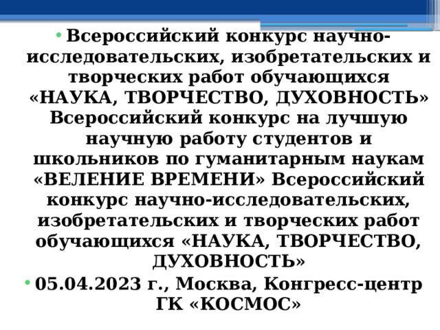 Всероссийский конкурс научно-исследовательских, изобретательских и творческих работ обучающихся «НАУКА, ТВОРЧЕСТВО, ДУХОВНОСТЬ»  Всероссийский конкурс на лучшую научную работу студентов и школьников по гуманитарным наукам «ВЕЛЕНИЕ ВРЕМЕНИ» Всероссийский конкурс научно-исследовательских, изобретательских и творческих работ обучающихся «НАУКА, ТВОРЧЕСТВО, ДУХОВНОСТЬ» 05.04.2023 г., Москва, Конгресс-центр ГК «КОСМОС» 