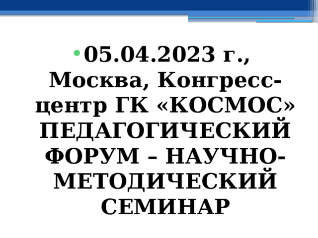 05.04.2023 г., Москва, Конгресс-центр ГК «КОСМОС» ПЕДАГОГИЧЕСКИЙ ФОРУМ – НАУЧНО-МЕТОДИЧЕСКИЙ СЕМИНАР 
