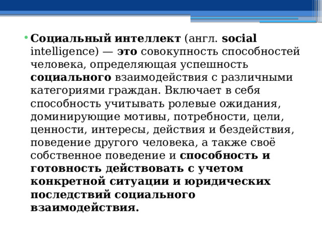 Социальный  интеллект (англ. social intelligence) — это совокупность способностей человека, определяющая успешность социального взаимодействия с различными категориями граждан. Включает в себя способность учитывать ролевые ожидания, доминирующие мотивы, потребности, цели, ценности, интересы, действия и бездействия, поведение другого человека, а также своё собственное поведение и способность и готовность действовать с учетом конкретной ситуации и юридических последствий социального взаимодействия. 