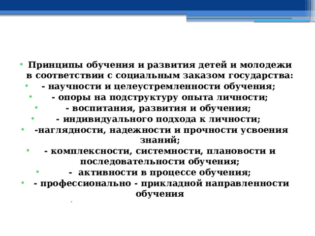   Принципы обучения и развития детей и молодежи в соответствии с социальным заказом государства: - научности и целеустремленности обучения; - опоры на подструктуру опыта личности; - воспитания, развития и обучения; - индивидуального подхода к личности;  -наглядности, надежности и прочности усвоения знаний; - комплексности, системности, плановости и последовательности обучения; - активности в процессе обучения;  - профессионально - прикладной направленности обучения   