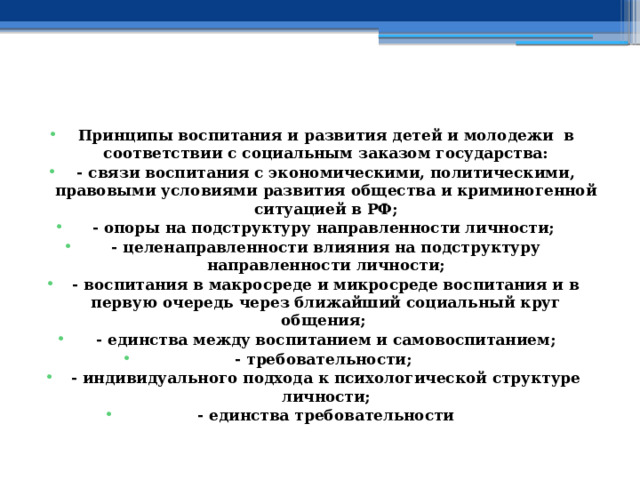    Принципы воспитания и развития детей и молодежи в соответствии с социальным заказом государства: - связи воспитания с экономическими, политическими, правовыми условиями развития общества и криминогенной ситуацией в РФ; - опоры на подструктуру направленности личности; - целенаправленности влияния на подструктуру направленности личности; - воспитания в макросреде и микросреде воспитания и в первую очередь через ближайший социальный круг общения; - единства между воспитанием и самовоспитанием; - требовательности; - индивидуального подхода к психологической структуре личности; - единства требовательности 