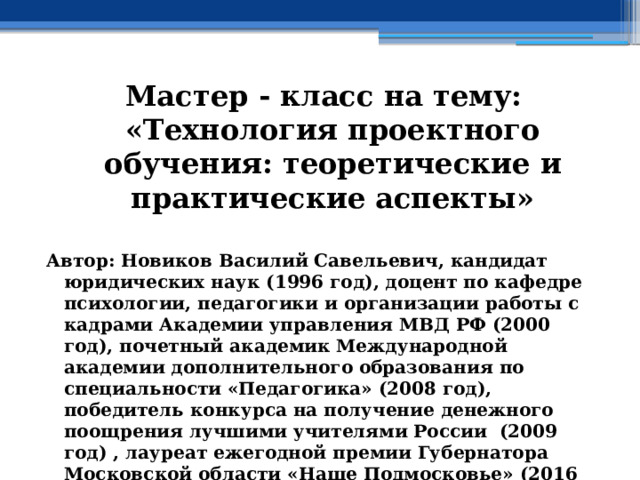 Мастер - класс на тему: «Технология проектного обучения: теоретические и практические аспекты»  Автор: Новиков Василий Савельевич, кандидат юридических наук (1996 год), доцент по кафедре психологии, педагогики и организации работы с кадрами Академии управления МВД РФ (2000 год), почетный академик Международной академии дополнительного образования по специальности «Педагогика» (2008 год), победитель конкурса на получение денежного поощрения лучшими учителями России (2009 год) , лауреат ежегодной премии Губернатора Московской области «Наше Подмосковье» (2016 год), учитель права и основ безопасности жизнедеятельности высшей категории (2002 год) 