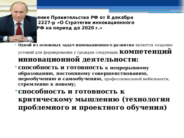 Распоряжение Правительства РФ от 8 декабря 2011 г. № 2227-р «О Стратегии инновационного развития РФ на период до 2020 г.» Одной из основных задач инновационного развития является создание условий для формирования у граждан следующих компетенций инновационной деятельности: способность и готовность к непрерывному образованию, постоянному совершенствованию, переобучению и самообучению,  профессиональной мобильности, стремление к новому; способность и готовность к критическому мышлению (технология проблемного и проектного обучения)  