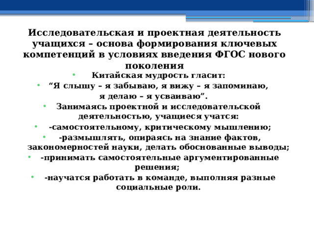 Исследовательская и проектная деятельность учащихся – основа формирования ключевых компетенций в условиях введения ФГОС нового поколения Китайская мудрость гласит: “ Я слышу – я забываю,  я вижу – я запоминаю, я делаю – я усваиваю”. Занимаясь проектной и исследовательской деятельностью, учащиеся учатся:   -самостоятельному, критическому мышлению;   -размышлять, опираясь на знание фактов, закономерностей науки, делать обоснованные выводы;   -принимать самостоятельные аргументированные решения;   -научатся работать в команде, выполняя разные социальные роли. 