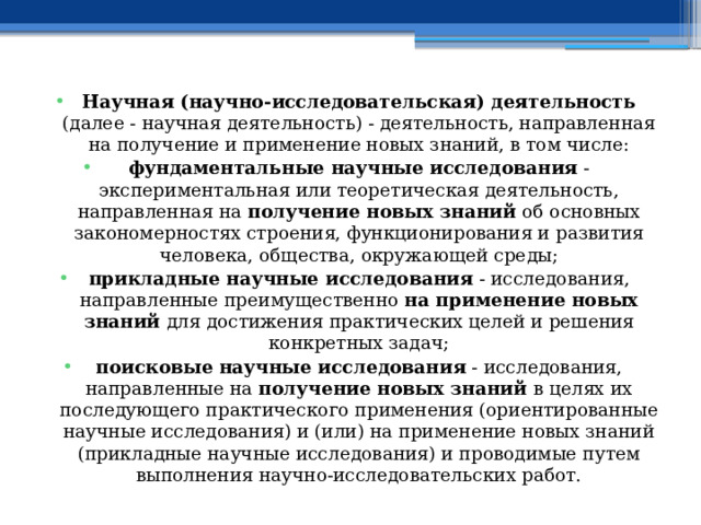 Научная (научно-исследовательская) деятельность (далее - научная деятельность) - деятельность, направленная на получение и применение новых знаний, в том числе: фундаментальные научные исследования - экспериментальная или теоретическая деятельность, направленная на получение новых знаний об основных закономерностях строения, функционирования и развития человека, общества, окружающей среды; прикладные научные исследования - исследования, направленные преимущественно на применение новых знаний для достижения практических целей и решения конкретных задач; поисковые научные исследования - исследования, направленные на получение новых знаний в целях их последующего практического применения (ориентированные научные исследования) и (или) на применение новых знаний (прикладные научные исследования) и проводимые путем выполнения научно-исследовательских работ. 