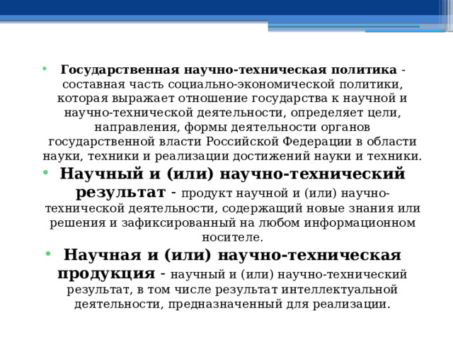 Государственная научно-техническая политика - составная часть социально-экономической политики, которая выражает отношение государства к научной и научно-технической деятельности, определяет цели, направления, формы деятельности органов государственной власти Российской Федерации в области науки, техники и реализации достижений науки и техники. Научный и (или) научно-технический результат - продукт научной и (или) научно-технической деятельности, содержащий новые знания или решения и зафиксированный на любом информационном носителе. Научная и (или) научно-техническая продукция - научный и (или) научно-технический результат, в том числе результат интеллектуальной деятельности, предназначенный для реализации. 