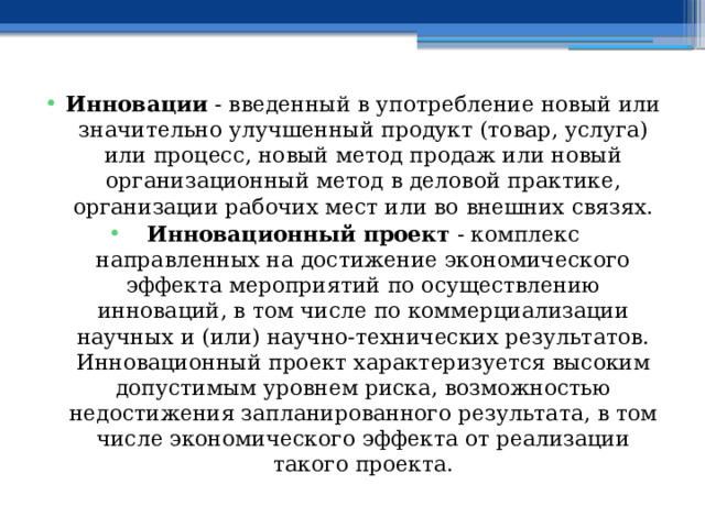 Инновации - введенный в употребление новый или значительно улучшенный продукт (товар, услуга) или процесс, новый метод продаж или новый организационный метод в деловой практике, организации рабочих мест или во внешних связях. Инновационный проект - комплекс направленных на достижение экономического эффекта мероприятий по осуществлению инноваций, в том числе по коммерциализации научных и (или) научно-технических результатов. Инновационный проект характеризуется высоким допустимым уровнем риска, возможностью недостижения запланированного результата, в том числе экономического эффекта от реализации такого проекта. 