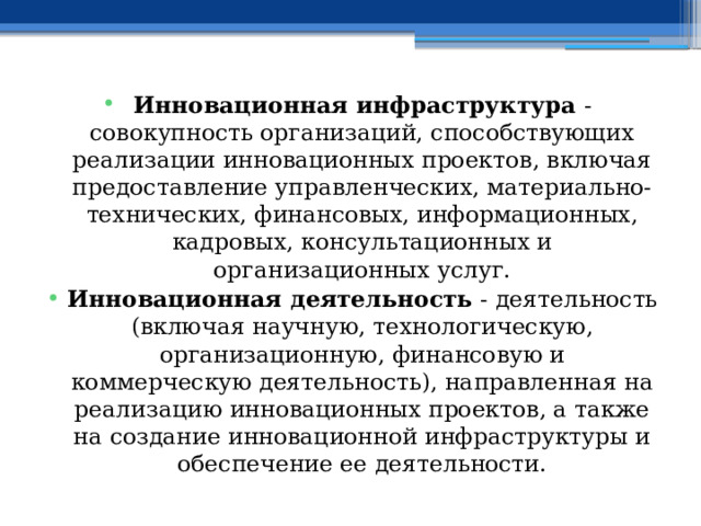 Инновационная инфраструктура - совокупность организаций, способствующих реализации инновационных проектов, включая предоставление управленческих, материально-технических, финансовых, информационных, кадровых, консультационных и организационных услуг. Инновационная деятельность - деятельность (включая научную, технологическую, организационную, финансовую и коммерческую деятельность), направленная на реализацию инновационных проектов, а также на создание инновационной инфраструктуры и обеспечение ее деятельности. 