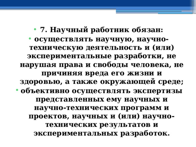 7. Научный работник обязан: осуществлять научную, научно-техническую деятельность и (или) экспериментальные разработки, не нарушая права и свободы человека, не причиняя вреда его жизни и здоровью, а также окружающей среде; объективно осуществлять экспертизы представленных ему научных и научно-технических программ и проектов, научных и (или) научно-технических результатов и экспериментальных разработок. 