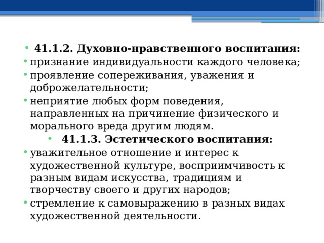 41.1.2. Духовно-нравственного воспитания: признание индивидуальности каждого человека; проявление сопереживания, уважения и доброжелательности; неприятие любых форм поведения, направленных на причинение физического и морального вреда другим людям. 41.1.3. Эстетического воспитания: уважительное отношение и интерес к художественной культуре, восприимчивость к разным видам искусства, традициям и творчеству своего и других народов; стремление к самовыражению в разных видах художественной деятельности. 