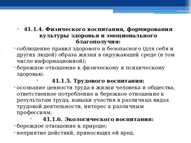 41.1.4. Физического воспитания, формирования культуры здоровья и эмоционального благополучия: соблюдение правил здорового и безопасного (для себя и других людей) образа жизни в окружающей среде (в том числе информационной); бережное отношение к физическому и психическому здоровью. 41.1.5. Трудового воспитания: осознание ценности труда в жизни человека и общества, ответственное потребление и бережное отношение к результатам труда, навыки участия в различных видах трудовой деятельности, интерес к различным профессиям. 41.1.6. Экологического воспитания: бережное отношение к природе; неприятие действий, приносящих ей вред. 