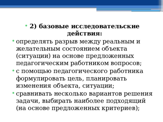 2) базовые исследовательские действия: определять разрыв между реальным и желательным состоянием объекта (ситуации) на основе предложенных педагогическим работником вопросов; с помощью педагогического работника формулировать цель, планировать изменения объекта, ситуации; сравнивать несколько вариантов решения задачи, выбирать наиболее подходящий (на основе предложенных критериев); 
