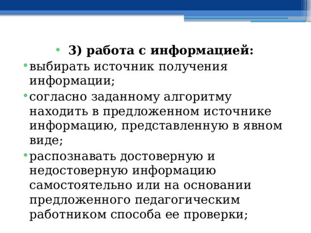 3) работа с информацией: выбирать источник получения информации; согласно заданному алгоритму находить в предложенном источнике информацию, представленную в явном виде; распознавать достоверную и недостоверную информацию самостоятельно или на основании предложенного педагогическим работником способа ее проверки; 