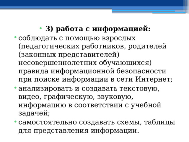 3) работа с информацией: соблюдать с помощью взрослых (педагогических работников, родителей (законных представителей) несовершеннолетних обучающихся) правила информационной безопасности при поиске информации в сети Интернет; анализировать и создавать текстовую, видео, графическую, звуковую, информацию в соответствии с учебной задачей; самостоятельно создавать схемы, таблицы для представления информации. 