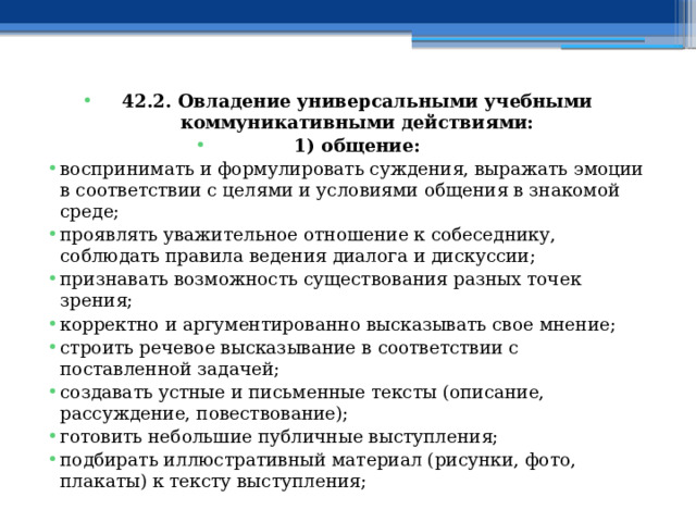42.2. Овладение универсальными учебными коммуникативными действиями: 1) общение: воспринимать и формулировать суждения, выражать эмоции в соответствии с целями и условиями общения в знакомой среде; проявлять уважительное отношение к собеседнику, соблюдать правила ведения диалога и дискуссии; признавать возможность существования разных точек зрения; корректно и аргументированно высказывать свое мнение; строить речевое высказывание в соответствии с поставленной задачей; создавать устные и письменные тексты (описание, рассуждение, повествование); готовить небольшие публичные выступления; подбирать иллюстративный материал (рисунки, фото, плакаты) к тексту выступления; 
