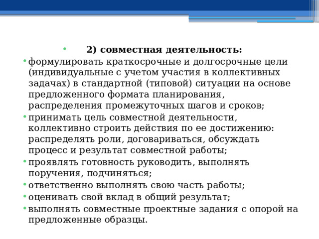 2) совместная деятельность: формулировать краткосрочные и долгосрочные цели (индивидуальные с учетом участия в коллективных задачах) в стандартной (типовой) ситуации на основе предложенного формата планирования, распределения промежуточных шагов и сроков; принимать цель совместной деятельности, коллективно строить действия по ее достижению: распределять роли, договариваться, обсуждать процесс и результат совместной работы; проявлять готовность руководить, выполнять поручения, подчиняться; ответственно выполнять свою часть работы; оценивать свой вклад в общий результат; выполнять совместные проектные задания с опорой на предложенные образцы. 