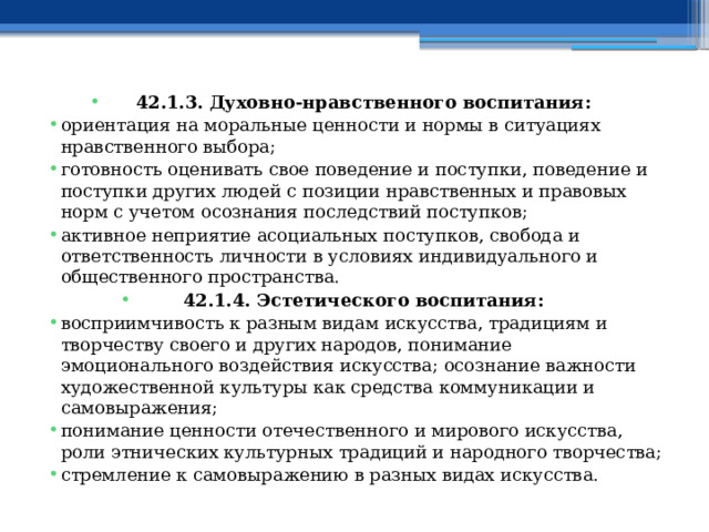 42.1.3. Духовно-нравственного воспитания: ориентация на моральные ценности и нормы в ситуациях нравственного выбора; готовность оценивать свое поведение и поступки, поведение и поступки других людей с позиции нравственных и правовых норм с учетом осознания последствий поступков; активное неприятие асоциальных поступков, свобода и ответственность личности в условиях индивидуального и общественного пространства. 42.1.4. Эстетического воспитания: восприимчивость к разным видам искусства, традициям и творчеству своего и других народов, понимание эмоционального воздействия искусства; осознание важности художественной культуры как средства коммуникации и самовыражения; понимание ценности отечественного и мирового искусства, роли этнических культурных традиций и народного творчества; стремление к самовыражению в разных видах искусства. 
