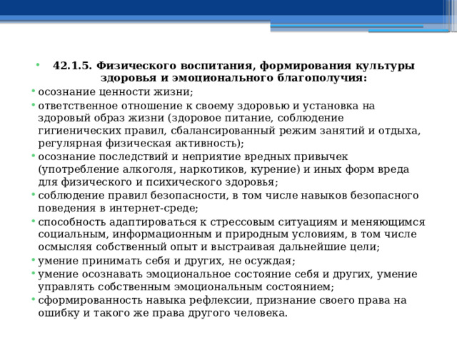 42.1.5. Физического воспитания, формирования культуры здоровья и эмоционального благополучия: осознание ценности жизни; ответственное отношение к своему здоровью и установка на здоровый образ жизни (здоровое питание, соблюдение гигиенических правил, сбалансированный режим занятий и отдыха, регулярная физическая активность); осознание последствий и неприятие вредных привычек (употребление алкоголя, наркотиков, курение) и иных форм вреда для физического и психического здоровья; соблюдение правил безопасности, в том числе навыков безопасного поведения в интернет-среде; способность адаптироваться к стрессовым ситуациям и меняющимся социальным, информационным и природным условиям, в том числе осмысляя собственный опыт и выстраивая дальнейшие цели; умение принимать себя и других, не осуждая; умение осознавать эмоциональное состояние себя и других, умение управлять собственным эмоциональным состоянием; сформированность навыка рефлексии, признание своего права на ошибку и такого же права другого человека. 